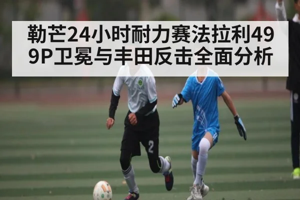 勒芒24小时耐力赛法拉利499P卫冕与丰田反击全面分析